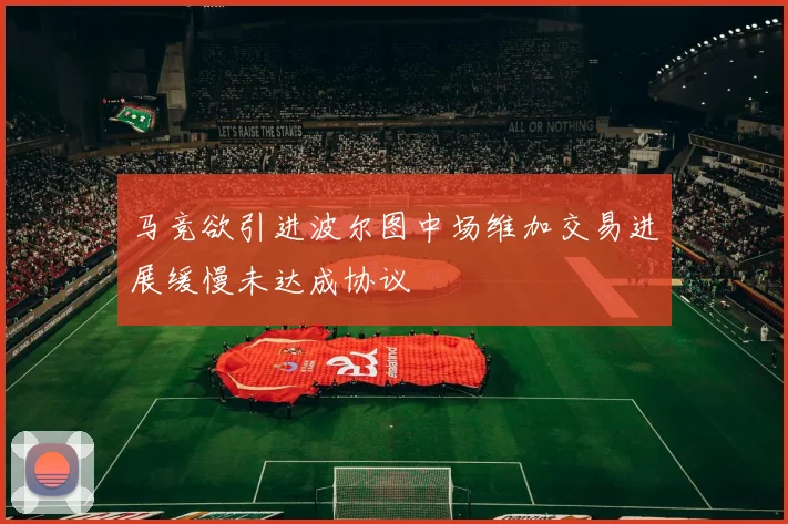 马竞欲引进波尔图中场维加交易进展缓慢未达成协议
