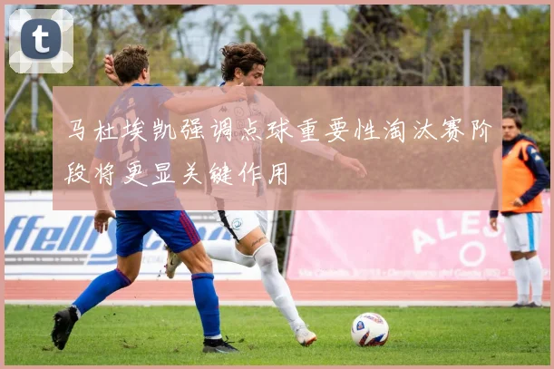 马杜埃凯强调点球重要性淘汰赛阶段将更显关键作用