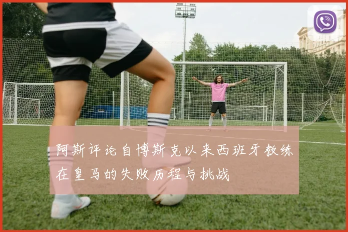 阿斯评论自博斯克以来西班牙教练在皇马的失败历程与挑战