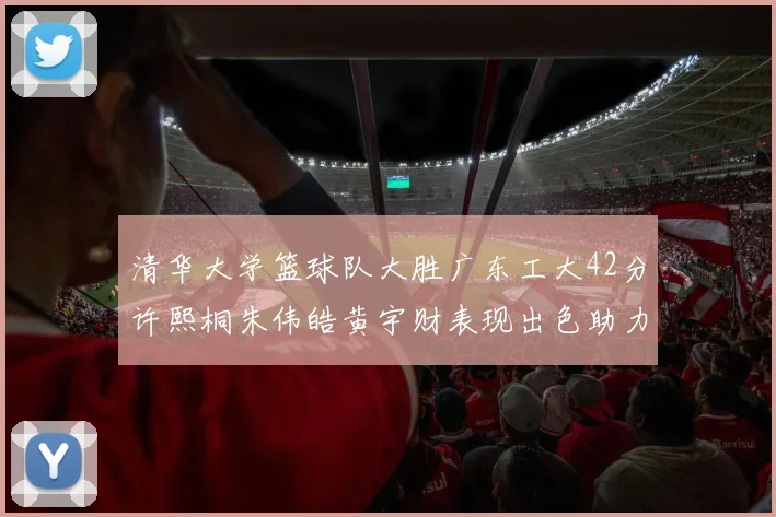 清华大学篮球队大胜广东工大42分许熙桐朱伟皓黄宇财表现出色助力胜利
