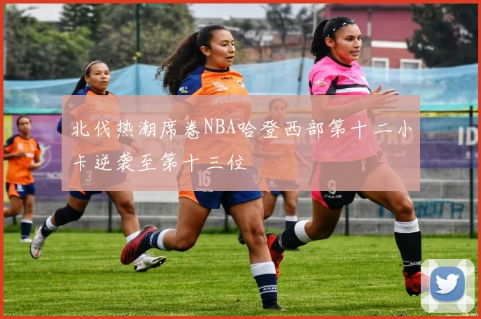北伐热潮席卷NBA哈登西部第十二小卡逆袭至第十三位