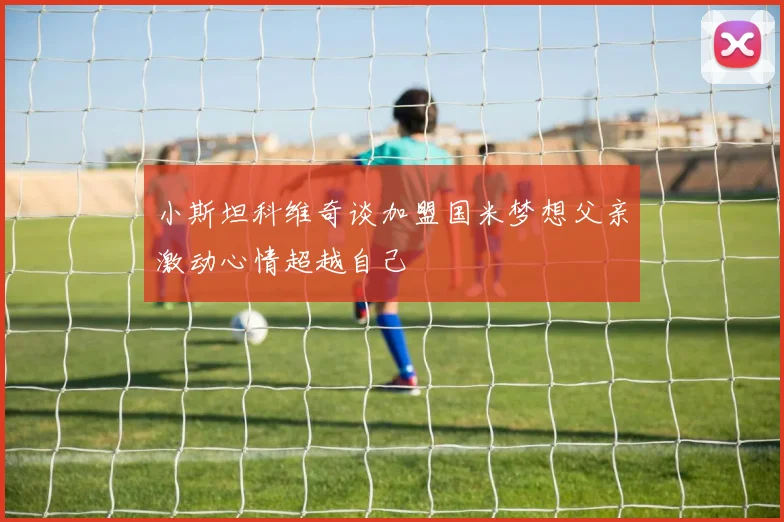 小斯坦科维奇谈加盟国米梦想父亲激动心情超越自己