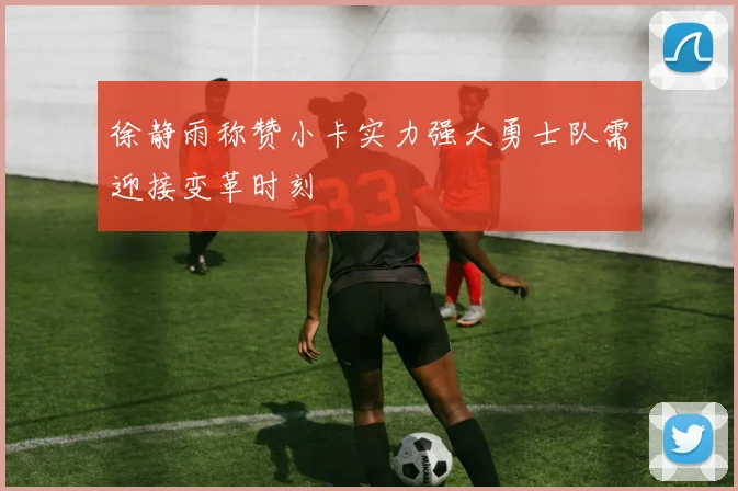 徐静雨称赞小卡实力强大勇士队需迎接变革时刻