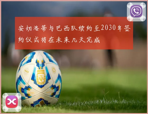 安切洛蒂与巴西队续约至2030年签约仪式将在未来几天完成