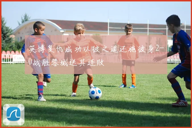 英博复仇成功以彼之道还施彼身2-0战胜蓉城送其连败