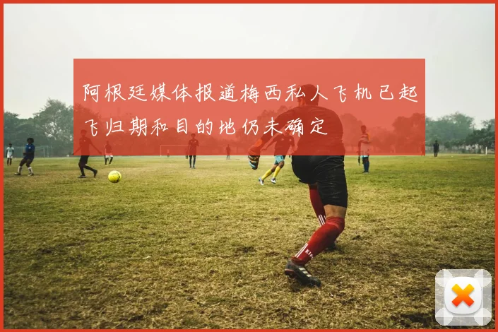 阿根廷媒体报道梅西私人飞机已起飞归期和目的地仍未确定