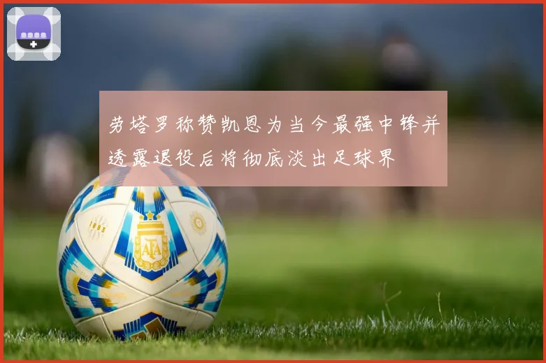 劳塔罗称赞凯恩为当今最强中锋并透露退役后将彻底淡出足球界