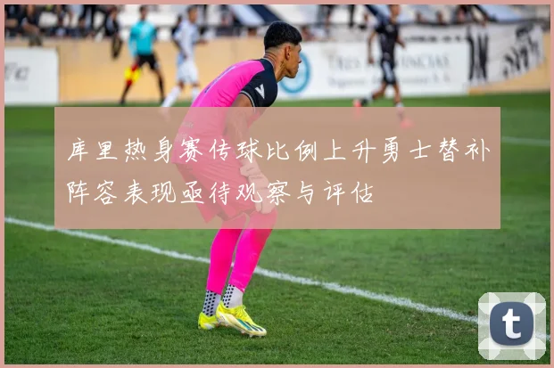 库里热身赛传球比例上升勇士替补阵容表现亟待观察与评估