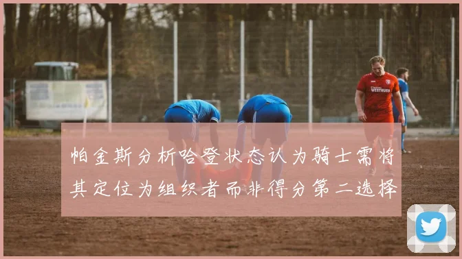 帕金斯分析哈登状态认为骑士需将其定位为组织者而非得分第二选择