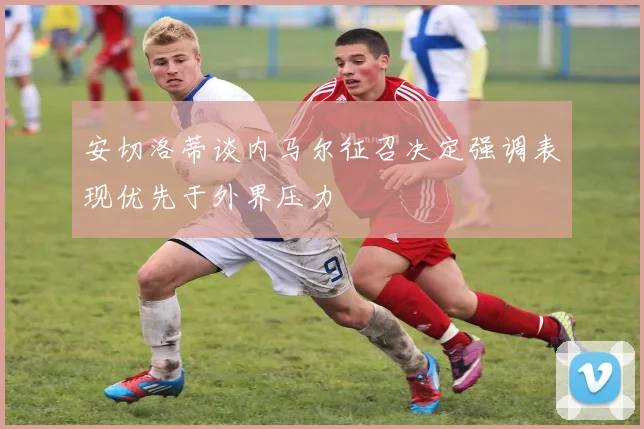 安切洛蒂谈内马尔征召决定强调表现优先于外界压力