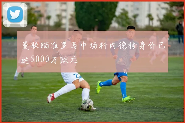 曼联瞄准罗马中场科内德转身价已达5000万欧元