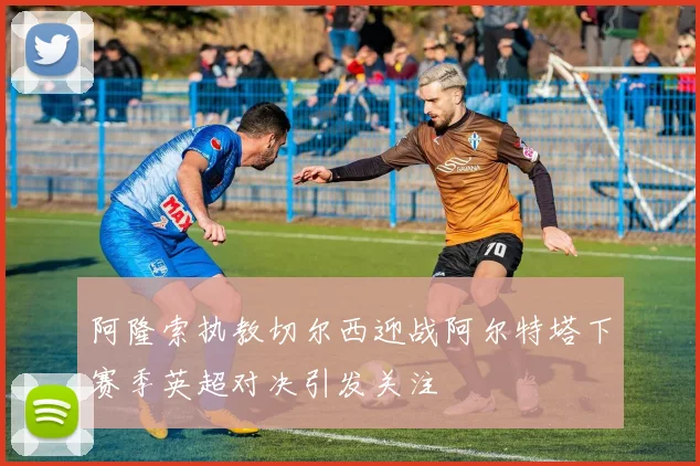 阿隆索执教切尔西迎战阿尔特塔下赛季英超对决引发关注