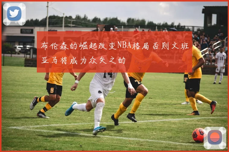 布伦森的崛起改变NBA格局否则文班亚马将成为众矢之的