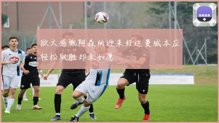 欧文感慨阿森纳迎来好运曼城本应轻松取胜却未如愿