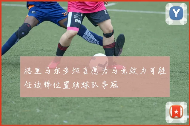 格里马尔多坦言愿为马竞效力可胜任边锋位置助球队争冠