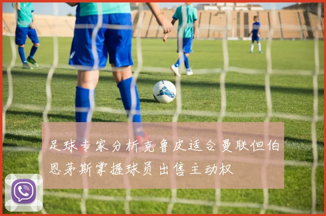足球专家分析克鲁皮适合曼联但伯恩茅斯掌握球员出售主动权