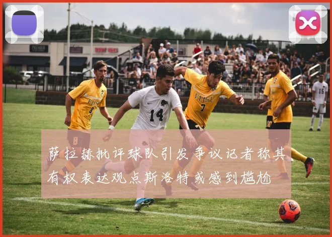 萨拉赫批评球队引发争议记者称其有权表达观点斯洛特或感到尴尬
