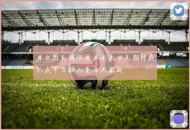 库尔图瓦调侃库库尚未回关期待新队友早日融入皇马大家庭