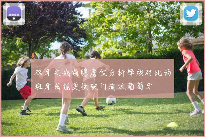 双牙之战前瞻詹俊分析锋线对比西班牙或能更快破门淘汰葡萄牙