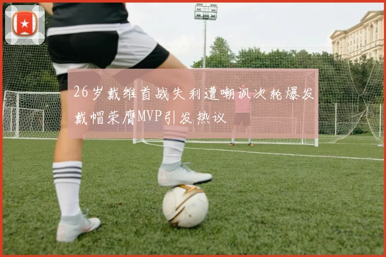 26岁戴维首战失利遭嘲讽次轮爆发戴帽荣膺MVP引发热议