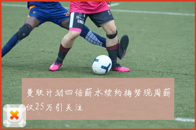 曼联计划四倍薪水续约梅努现周薪仅25万引关注