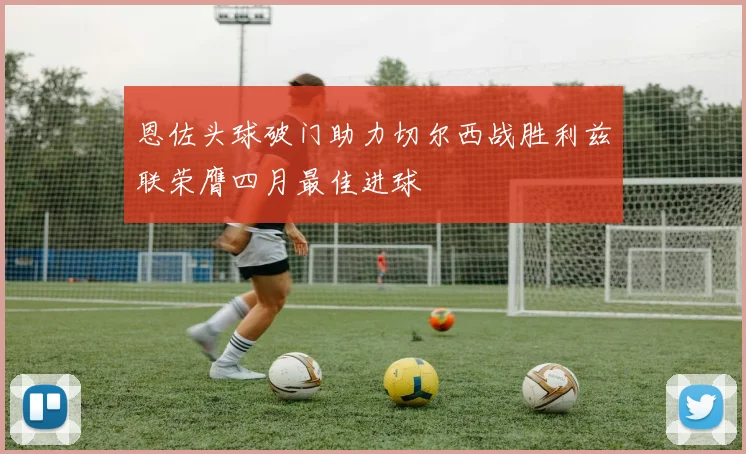 恩佐头球破门助力切尔西战胜利兹联荣膺四月最佳进球