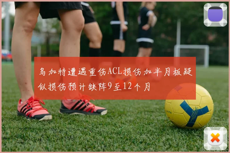 乌加特遭遇重伤ACL损伤加半月板疑似损伤预计缺阵9至12个月