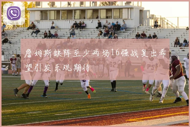 詹姆斯缺阵至少两场16强战复出希望引发乐观期待