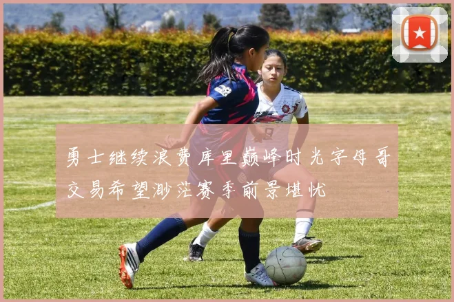 勇士继续浪费库里巅峰时光字母哥交易希望渺茫赛季前景堪忧