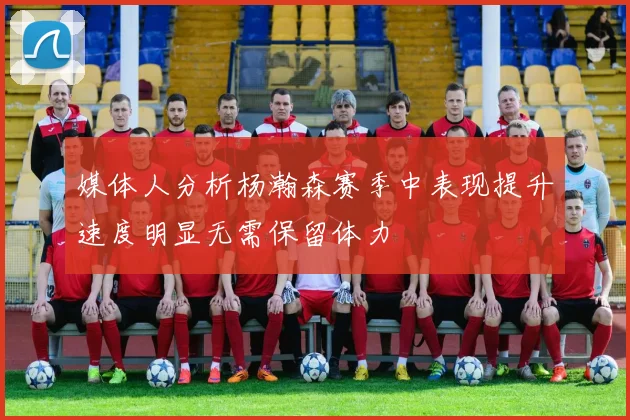 媒体人分析杨瀚森赛季中表现提升速度明显无需保留体力