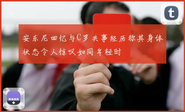 安东尼回忆与C罗共事经历称其身体状态令人惊叹如同年轻时
