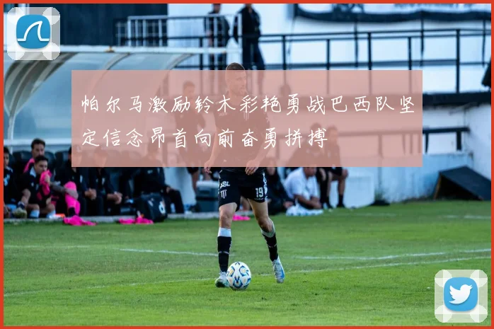 帕尔马激励铃木彩艳勇战巴西队坚定信念昂首向前奋勇拼搏