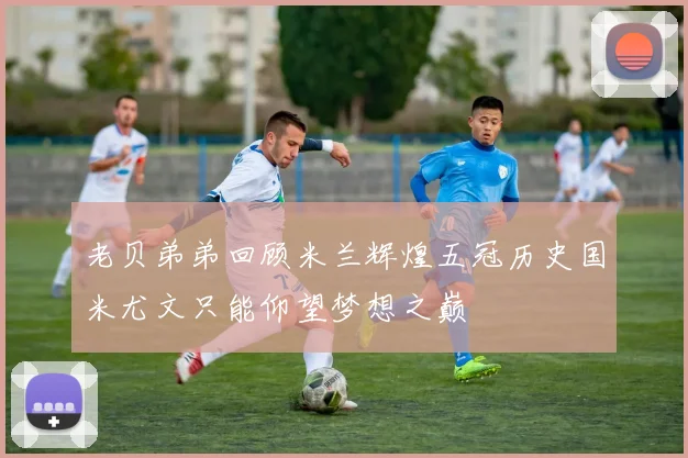 老贝弟弟回顾米兰辉煌五冠历史国米尤文只能仰望梦想之巅