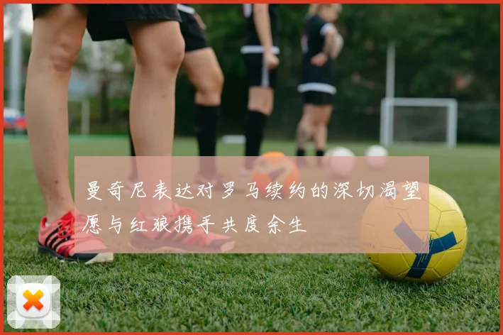 曼奇尼表达对罗马续约的深切渴望愿与红狼携手共度余生