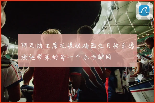 阿足协主席社媒祝梅西生日快乐感谢他带来的每一个永恒瞬间